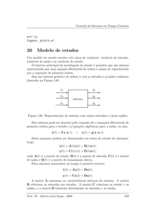 Controle de Sistemas em Tempo Cont´ınuo
e=t’-y;
figure, plot(t,e)
20 Modelo de estados
Um modelo de estado envolve trˆes tipos de vari´aveis: vari´aveis de entrada,
vari´aveis de sa´ıda e as vari´aveis de estado.
O objetivo principal da modelagem de estado ´e permitir que um sistema
representado por uma equa¸c˜ao diferencial de ordem n possa ser representado
por n equa¸c˜oes de primeira ordem.
Seja um sistema gen´erico de ordem n com p entradas e q sa´ıdas conforme
ilustrado na Figura 148.
sistema
u1
u2
up
y1
y2
yq
...
...
Figura 148: Representa¸c˜ao de sistema com v´arias entradas e v´arias sa´ıdas.
Este sistema pode ser descrito pelo conjunto de n equa¸c˜oes diferenciais de
primeira ordem para o estado e q equa¸c˜oes alg´ebricas para a sa´ıda, ou seja,
˙x(t) = f(x, u, t) e y(t) = g(x, u, t).
Estas equa¸c˜oes podem ser linearizadas em torno do estado de opera¸c˜ao.
Logo,
˙x(t) = A(t)x(t) + B(t)u(t),
y(t) = C(t)x(t) + D(t)u(t),
onde A(t) ´e a matriz de estado, B(t) ´e a matriz de entrada, C(t) ´e a matriz
de sa´ıda e D(t) ´e a matriz de transmiss˜ao direta.
Para sistemas invariantes no tempo ´e poss´ıvel escrever:
˙x(t) = Ax(t) + Bu(t),
y(t) = Cx(t) + Du(t).
A matriz A armazena as caracter´ısticas internas do sistema. A matriz
B relaciona as entradas aos estados. A matriz C relaciona os estado e as
sa´ıdas, e a matriz D relaciona diretamente as entradas e as sa´ıdas.
Prof. Dr. Alberto Luiz Serpa - 2009 183
 