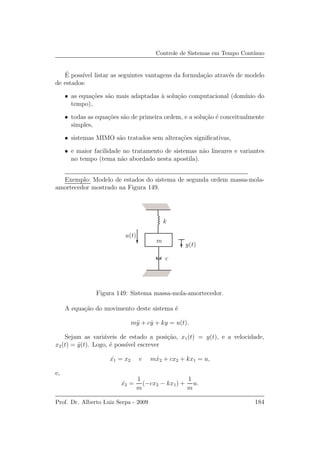 Controle de Sistemas em Tempo Cont´ınuo
´E poss´ıvel listar as seguintes vantagens da formula¸c˜ao atrav´es de modelo
de estados:
• as equa¸c˜oes s˜ao mais adaptadas `a solu¸c˜ao computacional (dom´ınio do
tempo),
• todas as equa¸c˜oes s˜ao de primeira ordem, e a solu¸c˜ao ´e conceitualmente
simples,
• sistemas MIMO s˜ao tratados sem altera¸c˜oes signiﬁcativas,
• e maior facilidade no tratamento de sistemas n˜ao lineares e variantes
no tempo (tema n˜ao abordado nesta apostila).
Exemplo: Modelo de estados do sistema de segunda ordem massa-mola-
amortecedor mostrado na Figura 149.
c
y(t)
u(t)
k
m
Figura 149: Sistema massa-mola-amortecedor.
A equa¸c˜ao do movimento deste sistema ´e
m¨y + c ˙y + ky = u(t).
Sejam as vari´aveis de estado a posi¸c˜ao, x1(t) = y(t), e a velocidade,
x2(t) = ˙y(t). Logo, ´e poss´ıvel escrever
˙x1 = x2 e m ˙x2 + cx2 + kx1 = u,
e,
˙x2 =
1
m
(−cx2 − kx1) +
1
m
u.
Prof. Dr. Alberto Luiz Serpa - 2009 184
 