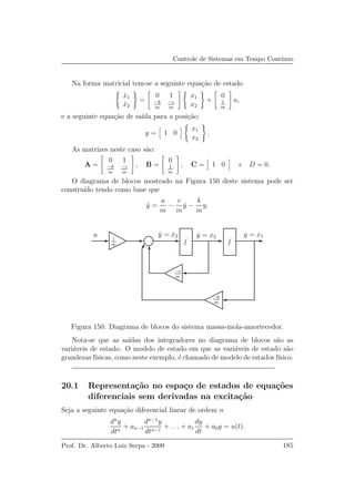 Controle de Sistemas em Tempo Cont´ınuo
Na forma matricial tem-se a seguinte equa¸c˜ao de estado
˙x1
˙x2
=
0 1
−k
m
−c
m
x1
x2
+
0
1
m
u,
e a seguinte equa¸c˜ao de sa´ıda para a posi¸c˜ao:
y = 1 0
x1
x2
.
As matrizes neste caso s˜ao:
A =
0 1
−k
m
−c
m
, B =
0
1
m
, C = 1 0 e D = 0.
O diagrama de blocos mostrado na Figura 150 deste sistema pode ser
constru´ıdo tendo como base que
¨y =
u
m
−
c
m
˙y −
k
m
y.
u
−k
m
−c
m
y = x1˙y = x2¨y = ˙x2
1
m
Figura 150: Diagrama de blocos do sistema massa-mola-amortecedor.
Nota-se que as sa´ıdas dos integradores no diagrama de blocos s˜ao as
vari´aveis de estado. O modelo de estado em que as vari´aveis de estado s˜ao
grandezas f´ısicas, como neste exemplo, ´e chamado de modelo de estados f´ısico.
20.1 Representa¸c˜ao no espa¸co de estados de equa¸c˜oes
diferenciais sem derivadas na excita¸c˜ao
Seja a seguinte equa¸c˜ao diferencial linear de ordem n
dn
y
dtn
+ an−1
dn−1
y
dtn−1
+ . . . + a1
dy
dt
+ a0y = u(t).
Prof. Dr. Alberto Luiz Serpa - 2009 185
 