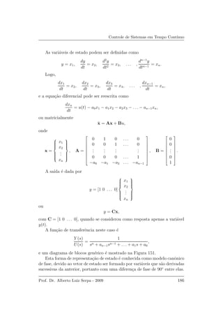 Controle de Sistemas em Tempo Cont´ınuo
As vari´aveis de estado podem ser deﬁnidas como
y = x1,
dy
dt
= x2,
d2
y
dt2
= x3, . . . ,
dn−1
y
dtn−1
= xn.
Logo,
dx1
dt
= x2,
dx2
dt
= x3,
dx3
dt
= x4, . . . ,
dxn−1
dt
= xn,
e a equa¸c˜ao diferencial pode ser reescrita como
dxn
dt
= u(t) − a0x1 − a1x2 − a2x3 − . . . − an−1xn,
ou matricialmente
˙x = Ax + Bu,
onde
x =



x1
x2
...
xn



, A =









0 1 0 . . . 0
0 0 1 . . . 0
...
...
...
...
0 0 0 . . . 1
−a0 −a1 −a2 . . . −an−1









, B =









0
0
...
0
1









.
A sa´ıda ´e dada por
y = [1 0 . . . 0]



x1
x2
...
xn



ou
y = Cx,
com C = [1 0 . . . 0], quando se considerou como resposta apenas a vari´avel
y(t).
A fun¸c˜ao de transferˆencia neste caso ´e
Y (s)
U(s)
=
1
sn + an−1sn−1 + . . . + a1s + a0
,
e um diagrama de blocos gen´erico ´e mostrado na Figura 151.
Esta forma de representa¸c˜ao de estado ´e conhecida como modelo canˆonico
de fase, devido ao vetor de estado ser formado por vari´aveis que s˜ao derivadas
sucessivas da anterior, portanto com uma diferen¸ca de fase de 90◦
entre elas.
Prof. Dr. Alberto Luiz Serpa - 2009 186
 