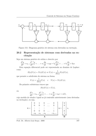 Controle de Sistemas em Tempo Cont´ınuo
. . .
. . .
u xn xn−1
an−1 an−2
x2 x1 = y
a1 ao
−
Figura 151: Diagrama gen´erico de sistema sem derivadas na excita¸c˜ao.
20.2 Representa¸c˜ao de sistemas com derivadas na ex-
cita¸c˜ao
Seja um sistema gen´erico de ordem n descrito por
dn
y
dtn
+ an−1
dn−1
y
dtn−1
+ . . . + a1
dy
dt
+ a0y = bn
dn
u
dtn
+ . . . + b1
du
dt
+ b0u.
Esta equa¸c˜ao diferencial pode ser representada no dom´ınio de Laplace
como
D(s)Y (s) = N(s)U(s) ⇒ Y (s) =
1
D(s)
N(s)U(s),
que permite a subdivis˜ao do sistema na forma
V (s) =
1
D(s)
U(s) e Y (s) = N(s)V (s).
Do primeiro subsistema tem-se que
D(s)V (s) = U(s),
ou
dn
v
dtn
+ an−1
dn−1
v
dtn−1
+ . . . + a1
dv
dt
+ a0v = u(t),
cujo modelo de estado ´e igual ao j´a contru´ıdo anteriormente (sem derivadas
na excita¸c˜ao), ou seja,
˙x =









0 1 0 . . . 0
0 0 1 . . . 0
...
...
...
...
0 0 0 . . . 1
−a0 −a1 −a2 . . . −an−1









A
x +









0
0
...
0
1









B
u,
Prof. Dr. Alberto Luiz Serpa - 2009 187
 
