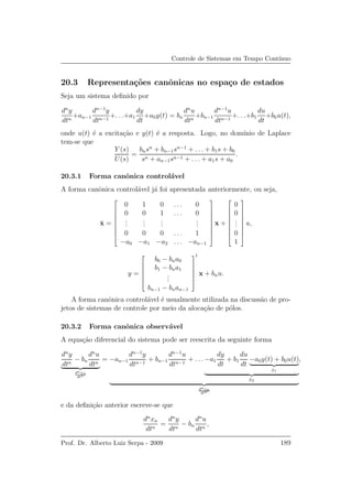 Controle de Sistemas em Tempo Cont´ınuo
20.3 Representa¸c˜oes canˆonicas no espa¸co de estados
Seja um sistema deﬁnido por
dn
y
dtn
+an−1
dn−1
y
dtn−1
+. . .+a1
dy
dt
+a0y(t) = bn
dn
u
dtn
+bn−1
dn−1
u
dtn−1
+. . .+b1
du
dt
+b0u(t),
onde u(t) ´e a excita¸c˜ao e y(t) ´e a resposta. Logo, no dom´ınio de Laplace
tem-se que
Y (s)
U(s)
=
bnsn
+ bn−1sn−1
+ . . . + b1s + b0
sn + an−1sn−1 + . . . + a1s + a0
.
20.3.1 Forma canˆonica control´avel
A forma canˆonica control´avel j´a foi apresentada anteriormente, ou seja,
˙x =









0 1 0 . . . 0
0 0 1 . . . 0
...
...
...
...
0 0 0 . . . 1
−a0 −a1 −a2 . . . −an−1









x +









0
0
...
0
1









u,
y =






b0 − bna0
b1 − bna1
...
bn−1 − bnan−1






t
x + bnu.
A forma canˆonica control´avel ´e usualmente utilizada na discuss˜ao de pro-
jetos de sistemas de controle por meio da aloca¸c˜ao de p´olos.
20.3.2 Forma canˆonica observ´avel
A equa¸c˜ao diferencial do sistema pode ser reescrita da seguinte forma
dn
y
dtn
− bn
dn
u
dtn
dnxn
dtn
= −an−1
dn−1
y
dtn−1
+ bn−1
dn−1
u
dtn−1
+ . . . −a1
dy
dt
+ b1
du
dt
−a0y(t) + b0u(t)
˙x1
¨x2
dnxn
dtn
,
e da deﬁni¸c˜ao anterior escreve-se que
dn
xn
dtn
=
dn
y
dtn
− bn
dn
u
dtn
,
Prof. Dr. Alberto Luiz Serpa - 2009 189
 