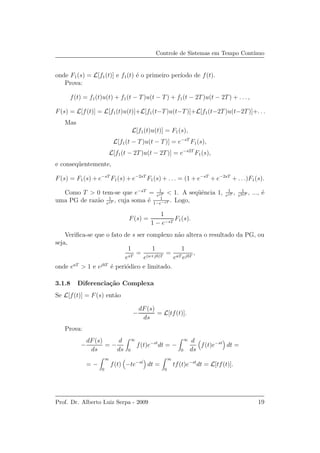 Controle de Sistemas em Tempo Cont´ınuo
onde F1(s) = L[f1(t)] e f1(t) ´e o primeiro per´ıodo de f(t).
Prova:
f(t) = f1(t)u(t) + f1(t − T)u(t − T) + f1(t − 2T)u(t − 2T) + . . . ,
F(s) = L[f(t)] = L[f1(t)u(t)]+L[f1(t−T)u(t−T)]+L[f1(t−2T)u(t−2T)]+. . .
Mas
L[f1(t)u(t)] = F1(s),
L[f1(t − T)u(t − T)] = e−sT
F1(s),
L[f1(t − 2T)u(t − 2T)] = e−s2T
F1(s),
e conseq¨uentemente,
F(s) = F1(s) + e−sT
F1(s) + e−2sT
F1(s) + . . . = (1 + e−sT
+ e−2sT
+ . . .)F1(s).
Como T > 0 tem-se que e−sT
= 1
esT < 1. A seq¨uˆencia 1, 1
esT , 1
e2sT , ..., ´e
uma PG de raz˜ao 1
esT , cuja soma ´e 1
1−e−sT . Logo,
F(s) =
1
1 − e−sT
F1(s).
Veriﬁca-se que o fato de s ser complexo n˜ao altera o resultado da PG, ou
seja,
1
esT
=
1
e(a+jb)T
=
1
eaT ejbT
,
onde eaT
> 1 e ejbT
´e peri´odico e limitado.
3.1.8 Diferencia¸c˜ao Complexa
Se L[f(t)] = F(s) ent˜ao
−
dF(s)
ds
= L[tf(t)].
Prova:
−
dF(s)
ds
= −
d
ds
∞
0
f(t)e−st
dt = −
∞
0
d
ds
f(t)e−st
dt =
= −
∞
0
f(t) −te−st
dt =
∞
0
tf(t)e−st
dt = L[tf(t)].
Prof. Dr. Alberto Luiz Serpa - 2009 19
 