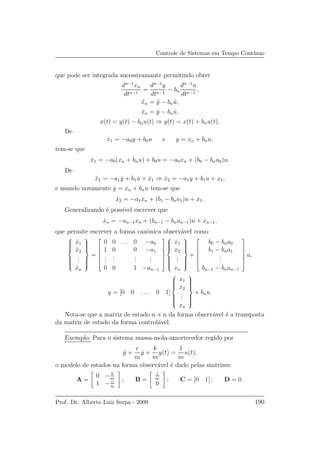 Controle de Sistemas em Tempo Cont´ınuo
que pode ser integrada sucessivamante permitindo obter
dn−1
xn
dtn−1
=
dn−1
y
dtn−1
− bn
dn−1
u
dtn−1
,
¨xn = ¨y − bn ¨u,
˙xn = ˙y − bn ˙u,
x(t) = y(t) − bnu(t) ⇒ y(t) = x(t) + bnu(t).
De
˙x1 = −a0y + b0u e y = xn + bnu,
tem-se que
˙x1 = −a0(xn + bnu) + b0u = −a0xn + (b0 − bna0)u.
De
¨x2 = −a1 ˙y + b1 ˙u + ˙x1 ⇒ ˙x2 = −a1y + b1u + x1,
e usando novamente y = xn + bnu tem-se que
˙x2 = −a1xn + (b1 − bna1)u + x1.
Generalizando ´e poss´ıvel escrever que
˙xn = −an−1xn + (bn−1 − bnan−1)u + xn−1,
que permite escrever a forma canˆonica observ´avel como



˙x1
˙x2
...
˙xn



=






0 0 . . . 0 −a0
1 0 0 −a1
...
...
...
...
0 0 1 −an−1









x1
x2
...
xn



+






b0 − bna0
b1 − bna1
...
bn−1 − bnan−1






u,
y = [0 0 . . . 0 1]



x1
x2
...
xn



+ bnu.
Nota-se que a matriz de estado n × n da forma observ´avel ´e a transposta
da matriz de estado da forma control´avel.
Exemplo: Para o sistema massa-mola-amortecedor regido por
¨y +
c
m
˙y +
k
m
y(t) =
1
m
u(t),
o modelo de estados na forma observ´avel ´e dado pelas matrizes:
A =
0 − k
m
1 − c
m
; B =
1
m
0
; C = [0 1] ; D = 0.
Prof. Dr. Alberto Luiz Serpa - 2009 190
 