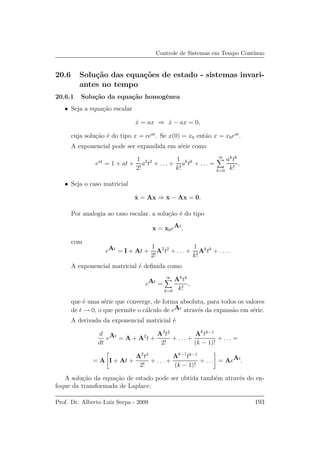 Controle de Sistemas em Tempo Cont´ınuo
20.6 Solu¸c˜ao das equa¸c˜oes de estado - sistemas invari-
antes no tempo
20.6.1 Solu¸c˜ao da equa¸c˜ao homogˆenea
• Seja a equa¸c˜ao escalar
˙x = ax ⇒ ˙x − ax = 0,
cuja solu¸c˜ao ´e do tipo x = ceat
. Se x(0) = x0 ent˜ao x = x0eat
.
A exponencial pode ser expandida em s´erie como
eat
= 1 + at +
1
2!
a2
t2
+ . . . +
1
k!
ak
tk
+ . . . =
∞
k=0
ak
tk
k!
.
• Seja o caso matricial
˙x = Ax ⇒ ˙x − Ax = 0.
Por analogia ao caso escalar, a solu¸c˜ao ´e do tipo
x = x0eAt
,
com
eAt
= I + At +
1
2!
A2
t2
+ . . . +
1
k!
Ak
tk
+ . . . .
A exponencial matricial ´e deﬁnida como
eAt
=
∞
k=0
Ak
tk
k!
,
que ´e uma s´erie que converge, de forma absoluta, para todos os valores
de t → 0, o que permite o c´alculo de eAt
atrav´es da expans˜ao em s´erie.
A derivada da exponencial matricial ´e
d
dt
eAt
= A + A2
t +
A3
t2
2!
+ . . . +
Ak
tk−1
(k − 1)!
+ . . . =
= A I + At +
A2
t2
2!
+ . . . +
Ak−1
tk−1
(k − 1)!
+ . . . = AeAt
.
A solu¸c˜ao da equa¸c˜ao de estado pode ser obtida tamb´em atrav´es do en-
foque da transformada de Laplace.
Prof. Dr. Alberto Luiz Serpa - 2009 193
 