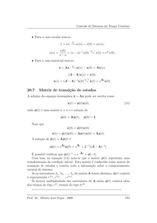 Controle de Sistemas em Tempo Cont´ınuo
• Para o caso escalar tem-se:
˙x = ax
L
→ sx(s) − x(0) = ax(s),
x(s) =
x(0)
s − a
= (s − a)−1
x(0)
L−1
→ x(t) = eat
x(0).
• Para o caso matricial tem-se:
˙x = Ax
L
→ sx(s) − x(0) = Ax(s),
(sI − A)x(s) = x(0),
x(s) = (sI − A)−1
x(0)
L−1
→ x(t) = eAt
x(0).
20.7 Matriz de transi¸c˜ao de estados
A solu¸c˜ao da equa¸c˜ao homogˆenea ˙x = Ax pode ser escrita como
x(t) = φ(t)x(0), (14)
onde φ(t) ´e uma matriz n × n e ´e solu¸c˜ao de
˙φ(t) = Aφ(t), φ(0) = I.
Note que
x(0) = φ(0)x(0),
˙x(t) = ˙φ(t)x(0) = Aφ(t)x(0) = Ax(t).
A solu¸c˜ao de ˙φ(t) = Aφ(t) ´e
φ(t) = eAt
φ(0) = eAt
= L−1
[(sI − A)−1
].
´E poss´ıvel veriﬁcar que φ(t)−1
= e−At
= φ(−t).
Com base na equa¸c˜ao (14) nota-se que a matriz φ(t) representa uma
transforma¸c˜ao da condi¸c˜ao inicial. Esta matriz ´e conhecida como matriz de
transi¸c˜ao de estados e cont´em toda a informa¸c˜ao sobre o comportamento
natural do sistema.
Se os autovalores λ1, λ2, . . ., λn da matriz A forem distintos, φ(t) conter´a
n exponenciais eλ1t
, eλ2t
, . . ., eλnt
.
Se houver multiplicidade dos autovalores de A ent˜ao φ(t) conter´a al´em
dos termos do tipo eλt
, termos do tipo teλt
.
Prof. Dr. Alberto Luiz Serpa - 2009 194
 