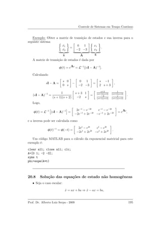 Controle de Sistemas em Tempo Cont´ınuo
Exemplo: Obter a matriz de transi¸c˜ao de estados e sua inversa para o
seguinte sistema
˙x1
˙x2
˙x
=
0 1
−2 −3
A
x1
x2
x
.
A matriz de transi¸c˜ao de estados ´e dada por
φ(t) = eAt
= L−1
[(sI − A)−1
].
Calculando
sI − A =
s 0
0 s
−
0 1
−2 −3
=
s −1
2 s + 3
,
(sI − A)−1
=
1
(s + 1)(s + 2)
s + 3 1
−2 s
=
s+3
(s+1)(s+2)
1
(s+1)(s+2)
−2
(s+1)(s+2)
s
(s+1)(s+2)
.
Logo,
φ(t) = L−1
(sI − A)−1
=
2e−t
− e−2t
e−t
− e−2t
−2e−t
+ 2e−2t
−e−t
+ 2e−2t = eAt
,
e a inversa pode ser calculada como
φ(t)−1
= φ(−t) =
2et
− e2t
et
− e2t
−2et
+ 2e2t
−et
+ 2e2t .
Um c´odigo MATLAB para o c´alculo da exponencial matricial para este
exemplo ´e:
clear all; close all; clc;
A=[0 1; -2 -3];
syms t
phi=expm(A*t)
20.8 Solu¸c˜ao das equa¸c˜oes de estado n˜ao homogˆeneas
• Seja o caso escalar:
˙x = ax + bu ⇒ ˙x − ax = bu,
Prof. Dr. Alberto Luiz Serpa - 2009 195
 