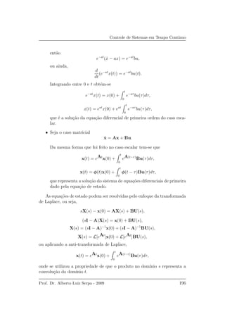 Controle de Sistemas em Tempo Cont´ınuo
ent˜ao
e−at
( ˙x − ax) = e−at
bu,
ou ainda,
d
dt
(e−at
x(t)) = e−at
bu(t).
Integrando entre 0 e t obt´em-se
e−at
x(t) = x(0) +
t
0
e−aτ
bu(τ)dτ,
x(t) = eat
x(0) + eat
t
0
e−aτ
bu(τ)dτ,
que ´e a solu¸c˜ao da equa¸c˜ao diferencial de primeira ordem do caso esca-
lar.
• Seja o caso matricial
˙x = Ax + Bu.
Da mesma forma que foi feito no caso escalar tem-se que
x(t) = eAt
x(0) +
t
0
eA(t−τ)
Bu(τ)dτ,
x(t) = φ(t)x(0) +
t
0
φ(t − τ)Bu(τ)dτ,
que representa a solu¸c˜ao do sistema de equa¸c˜oes diferenciais de primeira
dado pela equa¸c˜ao de estado.
As equa¸c˜oes de estado podem ser resolvidas pelo enfoque da transformada
de Laplace, ou seja,
sX(s) − x(0) = AX(s) + BU(s),
(sI − A)X(s) = x(0) + BU(s),
X(s) = (sI − A)−1
x(0) + (sI − A)−1
BU(s),
X(s) = L[eAt
]x(0) + L[eAt
]BU(s),
ou aplicando a anti-transformada de Laplace,
x(t) = eAt
x(0) +
t
0
eA(t−τ)
Bu(τ)dτ,
onde se utilizou a propriedade de que o produto no dom´ınio s representa a
convolu¸c˜ao do dom´ınio t.
Prof. Dr. Alberto Luiz Serpa - 2009 196
 