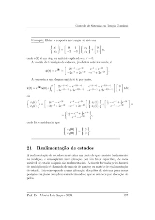 Controle de Sistemas em Tempo Cont´ınuo
Exemplo: Obter a resposta no tempo do sistema
˙x1
˙x2
=
0 1
−2 −3
x1
x2
+
0
1
u,
onde u(t) ´e um degrau unit´ario aplicado em t = 0.
A matriz de transi¸c˜ao de estados, j´a obtida anteriormente, ´e
φ(t) = eAt
=
2e−t
− e−2t
e−t
− e−2t
−2e−t
+ 2e−2t
−e−t
+ 2e−2t .
A resposta a um degrau unit´ario ´e, portanto,
x(t) = eAt
x(0)+
t
0
2e−(t−τ)
− e−2(t−τ)
e−(t−τ)
− e−2(t−τ)
−2e−(t−τ)
+ 2e−2(t−τ)
−e−(t−τ)
+ 2e−2(t−τ)
0
1
1dτ,
ou
x1(t)
x2(t)
=
2e−t
− e−2t
e−t
− e−2t
−2e−t
+ 2e−2t
−e−t
+ 2e−2t
x1(0)
x2(0)
+
1
2
− e−t
+ 1
2
e−2t
e−t
− e−2t =
=
1
2
− e−t
+ 1
2
e−2t
e−t
− e−2t ,
onde foi considerado que
x1(0)
x2(0)
=
0
0
.
21 Realimenta¸c˜ao de estados
A realimenta¸c˜ao de estados caracteriza um controle que consiste basicamente
na medi¸c˜ao, e conseq¨uente multiplica¸c˜ao por um fator espec´ıﬁco, de cada
vari´avel de estado as quais s˜ao realimentadas. A matriz formada pelos fatores
de multiplica¸c˜ao ´e chamada de matriz de ganhos ou matriz de realimenta¸c˜ao
de estado. Isto corresponde a uma altera¸c˜ao dos p´olos do sistema para novas
posi¸c˜oes no plano complexo caracterizando o que se conhece por aloca¸c˜ao de
p´olos.
Prof. Dr. Alberto Luiz Serpa - 2009 197
 