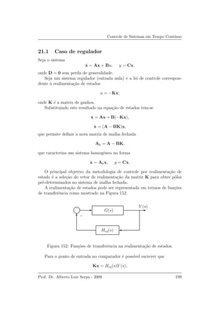 Controle de Sistemas em Tempo Cont´ınuo
21.1 Caso de regulador
Seja o sistema
˙x = Ax + Bu, y = Cx,
onde D = 0 sem perda de generalidade.
Seja um sistema regulador (entrada nula) e a lei de controle correspon-
dente `a realimenta¸c˜ao de estados
u = −Kx,
onde K ´e a matrix de ganhos.
Substituindo este resultado na equa¸c˜ao de estados tem-se
˙x = Ax + B(−Kx),
˙x = (A − BK)x,
que permite deﬁnir a nova matriz de malha fechada
Ak = A − BK,
que caracteriza um sistema homogˆeneo na forma
˙x = Akx, y = Cx.
O principal objetivo da metodologia de controle por realimenta¸c˜ao de
estado ´e a sele¸c˜ao do vetor de realimenta¸c˜ao da matriz K para obter p´olos
pr´e-determinados no sistema de malha fechada.
A realimenta¸c˜ao de estados pode ser representada em termos de fun¸c˜oes
de transferˆencia como mostrado na Figura 152.
Heq(s)
G(s)
Y (s)
−
Figura 152: Fun¸c˜oes de transferˆencia na realimenta¸c˜ao de estados.
Para o ponto de entrada no comparador ´e poss´ıvel escrever que
Kx = Heq(s)Y (s),
Prof. Dr. Alberto Luiz Serpa - 2009 198
 
