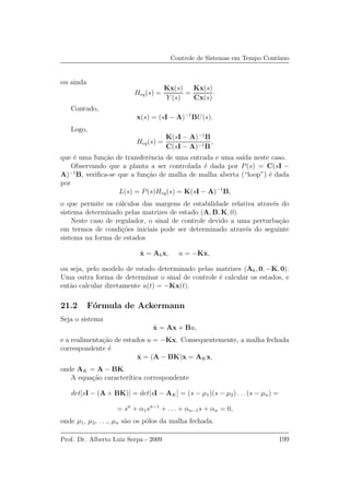 Controle de Sistemas em Tempo Cont´ınuo
ou ainda
Heq(s) =
Kx(s)
Y (s)
=
Kx(s)
Cx(s)
.
Contudo,
x(s) = (sI − A)−1
BU(s).
Logo,
Heq(s) =
K(sI − A)−1
B
C(sI − A)−1B
,
que ´e uma fun¸c˜ao de transferˆencia de uma entrada e uma sa´ıda neste caso.
Observando que a planta a ser controlada ´e dada por P(s) = C(sI −
A)−1
B, veriﬁca-se que a fun¸c˜ao de malha de malha aberta (“loop”) ´e dada
por
L(s) = P(s)Heq(s) = K(sI − A)−1
B,
o que permite os c´alculos das margens de estabilidade relativa atrav´es do
sistema determinado pelas matrizes de estado (A, B, K, 0).
Neste caso de regulador, o sinal de controle devido a uma perturba¸c˜ao
em termos de condi¸c˜oes iniciais pode ser determinado atrav´es do seguinte
sistema na forma de estados
˙x = Akx, u = −Kx,
ou seja, pelo modelo de estado determinado pelas matrizes (Ak, 0, −K, 0).
Uma outra forma de determinar o sinal de controle ´e calcular os estados, e
ent˜ao calcular diretamente u(t) = −Kx(t).
21.2 F´ormula de Ackermann
Seja o sistema
˙x = Ax + Bu,
e a realimenta¸c˜ao de estados u = −Kx. Consequentemente, a malha fechada
correspondente ´e
˙x = (A − BK)x = AKx,
onde AK = A − BK.
A equa¸c˜ao caracter´ıtica correspondente
det[sI − (A + BK)] = det[sI − AK] = (s − µ1)(s − µ2) . . . (s − µn) =
= sn
+ α1sn−1
+ . . . + αn−1s + αn = 0,
onde µ1, µ2, . . ., µn s˜ao os p´olos da malha fechada.
Prof. Dr. Alberto Luiz Serpa - 2009 199
 