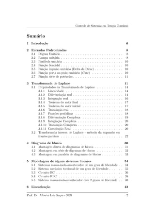 Controle de Sistemas em Tempo Cont´ınuo
Sum´ario
1 Introdu¸c˜ao 6
2 Entradas Padronizadas 8
2.1 Degrau Unit´ario . . . . . . . . . . . . . . . . . . . . . . . . . . 8
2.2 Rampa unit´aria . . . . . . . . . . . . . . . . . . . . . . . . . . 8
2.3 Par´abola unit´aria . . . . . . . . . . . . . . . . . . . . . . . . . 10
2.4 Fun¸c˜ao Senoidal . . . . . . . . . . . . . . . . . . . . . . . . . . 10
2.5 Fun¸c˜ao impulso unit´ario (Delta de Dirac) . . . . . . . . . . . . 10
2.6 Fun¸c˜ao porta ou pulso unit´ario (Gate) . . . . . . . . . . . . . 10
2.7 Fun¸c˜ao s´erie de potˆencias . . . . . . . . . . . . . . . . . . . . . 11
3 Transformada de Laplace 11
3.1 Propriedades da Transformada de Laplace . . . . . . . . . . . 14
3.1.1 Linearidade . . . . . . . . . . . . . . . . . . . . . . . . 14
3.1.2 Diferencia¸c˜ao real . . . . . . . . . . . . . . . . . . . . . 14
3.1.3 Integra¸c˜ao real . . . . . . . . . . . . . . . . . . . . . . 16
3.1.4 Teorema do valor ﬁnal . . . . . . . . . . . . . . . . . . 17
3.1.5 Teorema do valor inicial . . . . . . . . . . . . . . . . . 17
3.1.6 Transla¸c˜ao real . . . . . . . . . . . . . . . . . . . . . . 18
3.1.7 Fun¸c˜oes peri´odicas . . . . . . . . . . . . . . . . . . . . 18
3.1.8 Diferencia¸c˜ao Complexa . . . . . . . . . . . . . . . . . 19
3.1.9 Integra¸c˜ao Complexa . . . . . . . . . . . . . . . . . . . 20
3.1.10 Transla¸c˜ao Complexa . . . . . . . . . . . . . . . . . . . 20
3.1.11 Convolu¸c˜ao Real . . . . . . . . . . . . . . . . . . . . . 20
3.2 Transformada inversa de Laplace - m´etodo da expans˜ao em
fra¸c˜oes parciais . . . . . . . . . . . . . . . . . . . . . . . . . . 22
4 Diagrama de blocos 30
4.1 Montagem direta de diagramas de blocos . . . . . . . . . . . . 31
4.2 Montagem em s´erie de digramas de blocos . . . . . . . . . . . 32
4.3 Montagem em paralelo de diagramas de blocos . . . . . . . . . 33
5 Modelagem de alguns sistemas lineares 34
5.1 Sistemas massa-mola-amortecedor de um grau de liberdade . . 34
5.2 Sistema mecˆanico torcional de um grau de liberdade . . . . . . 35
5.3 Circuito RC . . . . . . . . . . . . . . . . . . . . . . . . . . . . 36
5.4 Circuito RLC . . . . . . . . . . . . . . . . . . . . . . . . . . . 38
5.5 Sistema massa-mola-amortecedor com 2 graus de liberdade . . 40
6 Lineariza¸c˜ao 42
Prof. Dr. Alberto Luiz Serpa - 2009 2
 