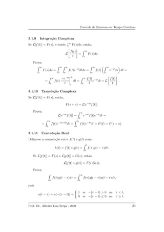Controle de Sistemas em Tempo Cont´ınuo
3.1.9 Integra¸c˜ao Complexa
Se L[f(t)] = F(s), e existe ∞
s F(s)ds, ent˜ao,
L
f(t)
t
=
∞
s
F(s)ds.
Prova:
∞
s
F(s)ds =
∞
s
∞
0
f(t)e−st
dtds =
∞
0
f(t)
∞
s
e−st
ds dt =
=
∞
0
f(t)
−e−st
t
∞
s
dt =
∞
0
f(t)
t
e−st
dt = L
f(t)
t
.
3.1.10 Transla¸c˜ao Complexa
Se L[f(t)] = F(s), ent˜ao,
F(s + a) = L[e−at
f(t)].
Prova:
L[e−at
f(t)] =
∞
0
e−at
f(t)e−st
dt =
=
∞
0
f(t)e−(a+s)t
dt =
∞
0
f(t)e−¯st
dt = F(¯s) = F(s + a).
3.1.11 Convolu¸c˜ao Real
Deﬁne-se a convolu¸c˜ao entre f(t) e g(t) como
h(t) = f(t) ∗ g(t) =
t
0
f(τ)g(t − τ)dτ.
Se L[f(t)] = F(s) e L[g(t)] = G(s), ent˜ao,
L[f(t) ∗ g(t)] = F(s)G(s).
Prova:
t
0
f(τ)g(t − τ)dτ =
∞
0
f(τ)g(t − τ)u(t − τ)dτ,
pois
u(t − τ) = u(−(τ − t)) =
1 se −(τ − t) > 0 ou τ < t,
0 se −(τ − t) ≤ 0 ou τ ≥ t.
Prof. Dr. Alberto Luiz Serpa - 2009 20
 