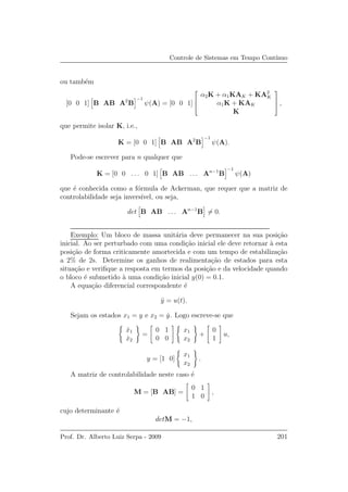 Controle de Sistemas em Tempo Cont´ınuo
ou tamb´em
[0 0 1] B AB A2
B
−1
ψ(A) = [0 0 1]



α2K + α1KAK + KA2
K
α1K + KAK
K


 ,
que permite isolar K, i.e.,
K = [0 0 1] B AB A2
B
−1
ψ(A).
Pode-se escrever para n qualquer que
K = [0 0 . . . 0 1] B AB . . . An−1
B
−1
ψ(A)
que ´e conhecida como a f´ormula de Ackerman, que requer que a matriz de
controlabilidade seja invers´ıvel, ou seja,
det B AB . . . An−1
B = 0.
Exemplo: Um bloco de massa unit´aria deve permanecer na sua posi¸c˜ao
inicial. Ao ser perturbado com uma condi¸c˜ao inicial ele deve retornar `a esta
posi¸c˜ao de forma criticamente amortecida e com um tempo de estabiliza¸c˜ao
a 2% de 2s. Determine os ganhos de realimenta¸c˜ao de estados para esta
situa¸c˜ao e veriﬁque a resposta em termos da posi¸c˜ao e da velocidade quando
o bloco ´e submetido `a uma condi¸c˜ao inicial y(0) = 0.1.
A equa¸c˜ao diferencial correspondente ´e
¨y = u(t).
Sejam os estados x1 = y e x2 = ˙y. Logo escreve-se que
˙x1
˙x2
=
0 1
0 0
x1
x2
+
0
1
u,
y = [1 0]
x1
x2
.
A matriz de controlabilidade neste caso ´e
M = [B AB] =
0 1
1 0
,
cujo determinante ´e
detM = −1,
Prof. Dr. Alberto Luiz Serpa - 2009 201
 