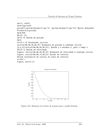 Controle de Sistemas em Tempo Cont´ınuo
qsi=1; te2=2;
wn=4/(qsi*te2)
polosd=[-qsi*wn+wn*sqrt(1-qsi^2) -qsi*wn-wn*sqrt(1-qsi^2)] %polos desejados
K=acker(A,B,polosd)
Ak=A-B*K
Bk=[0; 0];
Ck=[1 0] %sa´ıda em posi¸c~ao
Dk=0
CI=[0.1 0] %condi¸c~oes iniciais
initial(Ak,Bk,Ck,Dk,CI) %resposta da posi¸c~ao `a condi¸c~ao inicial
[y,x,t]=initial(Ak,Bk,Ck,Dk,CI); %sa´ıda y e estados x, para o tempo t
Ck=[0 1] %sa´ıda em velocidade
figure, initial(Ak,Bk,Ck,Dk,CI) %resposta da velocidade `a condi¸c~ao inicial
figure, initial(Ak,Bk,-K,Dk,CI) %sinal de controle
%forma alternativa de calculo do sinal de controle
u=-K*x’;
figure, plot(t,u)
0 0.5 1 1.5 2 2.5 3 3.5 4 4.5 5
0
0.01
0.02
0.03
0.04
0.05
0.06
0.07
0.08
0.09
0.1
Response to Initial Conditions
Time (sec)
Amplitude
Figura 153: Resposta em termos de posi¸c˜ao para a malha fechada.
Prof. Dr. Alberto Luiz Serpa - 2009 203
 