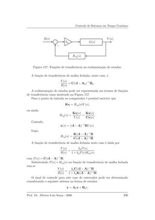 Controle de Sistemas em Tempo Cont´ınuo
R(s)
Heq(s)
G(s)
Y (s)
kp
−
Figura 157: Fun¸c˜oes de transferˆencia na realimenta¸c˜ao de estados.
A fun¸c˜ao de transferˆencia de malha fechada, neste caso, ´e
Y (s)
R(s)
= C(sI − Ak)−1
Bk.
A realimenta¸c˜ao de estados pode ser representada em termos de fun¸c˜oes
de transferˆencia como mostrado na Figura 157.
Para o ponto de entrada no comparador ´e poss´ıvel escrever que
Kx = Heq(s)Y (s),
ou ainda
Heq(s) =
Kx(s)
Y (s)
=
Kx(s)
Cx(s)
.
Contudo,
x(s) = (sI − A)−1
BU(s).
Logo,
Heq(s) =
K(sI − A)−1
B
C(sI − A)−1B
.
A fun¸c˜ao de transferˆencia de malha fechada neste caso ´e dada por
Y (s)
R(s)
=
kpP(s)
1 + kpP(s)Heq(s)
com P(s) = C(sI − A)−1
B.
Substituindo P(s) e Heq(s) na fun¸c˜ao de transferˆencia de malha fechada
tem-se
Y (s)
R(s)
=
kpC(sI − A)−1
B
1 + kpK(sI − A)−1B
.
O sinal de controle para este caso de rastreador pode ser determinado
considerando o seguinte sistema na forma de estados:
˙x = Akx + Bkr,
Prof. Dr. Alberto Luiz Serpa - 2009 206
 