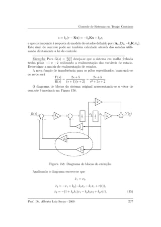 Controle de Sistemas em Tempo Cont´ınuo
u = kp(r − Kx) = −kpKx + kpr,
e que corresponde `a resposta do modelo de estados deﬁnido por (Ak, Bk, −kpK, kp).
Este sinal de controle pode ser tamb´em calculado atrav´es dos estados utili-
zando diretamente a lei de controle.
Exemplo: Para G(s) = 2s+5
s2+1
deseja-se que o sistema em malha fechada
tenha p´olos −1 e −2 utilizando a realimenta¸c˜ao das vari´aveis de estado.
Determinar a matriz de realimenta¸c˜ao de estados.
A nova fun¸c˜ao de transferˆencia para os p´olos especiﬁcados, mantendo-se
os zeros ser´a
Y (s)
R(s)
=
2s + 5
(s + 1)(s + 2)
=
2s + 5
s2 + 3s + 2
.
O diagrama de blocos do sistema original acrescentando-se o vetor de
controle ´e mostrado na Figura 158.
Y (s)R(s)
kp 1
s
1
s
x1x2
2
5
k1
k2
1
−−−
Figura 158: Diagrama de blocos do exemplo.
Analisando o diagrama escreve-se que
˙x1 = x2,
˙x2 = −x1 + kp(−k2x2 − k1x1 + r(t)),
˙x2 = −(1 + kpk1)x1 − kpk2x2 + kpr(t), (15)
Prof. Dr. Alberto Luiz Serpa - 2009 207
 