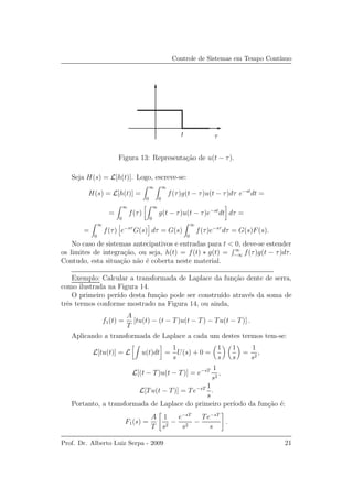 Controle de Sistemas em Tempo Cont´ınuo
t τ
Figura 13: Representa¸c˜ao de u(t − τ).
Seja H(s) = L[h(t)]. Logo, escreve-se:
H(s) = L[h(t)] =
∞
0
∞
0
f(τ)g(t − τ)u(t − τ)dτ e−st
dt =
=
∞
0
f(τ)
∞
0
g(t − τ)u(t − τ)e−st
dt dτ =
=
∞
0
f(τ) e−sτ
G(s) dτ = G(s)
∞
0
f(τ)e−sτ
dτ = G(s)F(s).
No caso de sistemas antecipativos e entradas para t < 0, deve-se estender
os limites de integra¸c˜ao, ou seja, h(t) = f(t) ∗ g(t) = ∞
−∞ f(τ)g(t − τ)dτ.
Contudo, esta situa¸c˜ao n˜ao ´e coberta neste material.
Exemplo: Calcular a transformada de Laplace da fun¸c˜ao dente de serra,
como ilustrada na Figura 14.
O primeiro per´ıdo desta fun¸c˜ao pode ser constru´ıdo atrav´es da soma de
trˆes termos conforme mostrado na Figura 14, ou ainda,
f1(t) =
A
T
[tu(t) − (t − T)u(t − T) − Tu(t − T)] .
Aplicando a transformada de Laplace a cada um destes termos tem-se:
L[tu(t)] = L u(t)dt =
1
s
U(s) + 0 =
1
s
1
s
=
1
s2
,
L[(t − T)u(t − T)] = e−sT 1
s2
,
L[Tu(t − T)] = Te−sT 1
s
.
Portanto, a transformada de Laplace do primeiro per´ıodo da fun¸c˜ao ´e:
F1(s) =
A
T
1
s2
−
e−sT
s2
−
Te−sT
s
.
Prof. Dr. Alberto Luiz Serpa - 2009 21
 