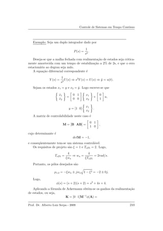 Controle de Sistemas em Tempo Cont´ınuo
Exemplo: Seja um duplo integrador dado por
P(s) =
1
s2
.
Deseja-se que a malha fechada com realimenta¸c˜ao de estados seja critica-
mente amortecida com um tempo de estabiliza¸c˜ao a 2% de 2s, e que o erro
estacion´ario ao degrau seja nulo.
A equa¸c˜ao diferencial correspondente ´e
Y (s) =
1
s2
U(s) ⇒ s2
Y (s) = U(s) ⇒ ¨y = u(t).
Sejam os estados x1 = y e x2 = ˙y. Logo escreve-se que
˙x1
˙x2
=
0 1
0 0
x1
x2
+
0
1
u,
y = [1 0]
x1
x2
.
A matriz de controlabilidade neste caso ´e
M = [B AB] =
0 1
1 0
,
cujo determinante ´e
detM = −1,
e conseq¨uentemente tem-se um sistema control´avel.
Os requisitos de projeto s˜ao ξ = 1 e Te2% = 2. Logo,
Te2% =
4
ξwn
⇒ wn =
4
ξTe2%
= 2rad/s.
Portanto, os p´olos desejados s˜ao
µ1,2 = −ξwn ± jwn 1 − ξ2 = −2 ± 0j.
Logo,
φ(s) = (s + 2)(s + 2) = s2
+ 4s + 4.
Aplicando a f´ormula de Ackermann obt´em-se os ganhos da realimenta¸c˜ao
de estados, ou seja,
K = [0 1]M−1
φ(A) =
Prof. Dr. Alberto Luiz Serpa - 2009 210
 