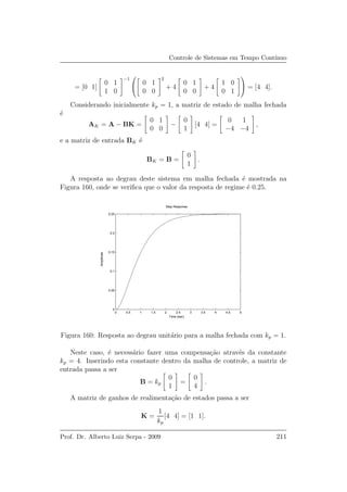 Controle de Sistemas em Tempo Cont´ınuo
= [0 1]
0 1
1 0
−1

 0 1
0 0
2
+ 4
0 1
0 0
+ 4
1 0
0 1

 = [4 4].
Considerando inicialmente kp = 1, a matriz de estado de malha fechada
´e
AK = A − BK =
0 1
0 0
−
0
1
[4 4] =
0 1
−4 −4
,
e a matriz de entrada BK ´e
BK = B =
0
1
.
A resposta ao degrau deste sistema em malha fechada ´e mostrada na
Figura 160, onde se veriﬁca que o valor da resposta de regime ´e 0.25.
0 0.5 1 1.5 2 2.5 3 3.5 4 4.5 5
0
0.05
0.1
0.15
0.2
0.25
Step Response
Time (sec)
Amplitude
Figura 160: Resposta ao degrau unit´ario para a malha fechada com kp = 1.
Neste caso, ´e necess´ario fazer uma compensa¸c˜ao atrav´es da constante
kp = 4. Inserindo esta constante dentro da malha de controle, a matriz de
entrada passa a ser
B = kp
0
1
=
0
4
.
A matriz de ganhos de realimenta¸c˜ao de estados passa a ser
K =
1
kp
[4 4] = [1 1].
Prof. Dr. Alberto Luiz Serpa - 2009 211
 