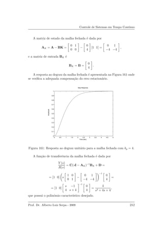 Controle de Sistemas em Tempo Cont´ınuo
A matriz de estado da malha fechada ´e dada por
AK = A − BK =
0 1
0 0
−
0
4
[1 1] =
0 1
−4 −4
,
e a matriz de entrada BK ´e
BK = B =
0
4
.
A resposta ao degrau da malha fechada ´e apresentada na Figura 161 onde
se veriﬁca a adequada compensa¸c˜ao do erro estacion´ario.
0 0.5 1 1.5 2 2.5 3 3.5 4 4.5 5
0
0.1
0.2
0.3
0.4
0.5
0.6
0.7
0.8
0.9
1
Step Response
Time (sec)
Amplitude
Figura 161: Resposta ao degrau unit´ario para a malha fechada com kp = 4.
A fun¸c˜ao de transferˆencia da malha fechada ´e dada por
Y (s)
R(s)
= C(sI − AK)−1
BK + D =
= [1 0] s
1 0
0 1
−
0 1
−4 −4
−1
0
4
=
= [1 0]
s −1
4 s + 4
−1
0
4
=
4
s2 + 4s + 4
,
que possui o polinˆomio caracter´ıstico desejado.
Prof. Dr. Alberto Luiz Serpa - 2009 212
 