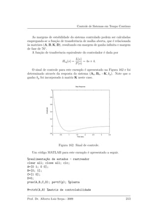 Controle de Sistemas em Tempo Cont´ınuo
As margens de estabilidade do sistema controlado podem ser calculadas
empregando-se a fun¸c˜ao de transferˆencia de malha aberta, que ´e relacionada
`as matrizes (A, B, K, D), resultando em margem de ganho inﬁnita e margem
de fase de 76◦
.
A fun¸c˜ao de tranferˆencia equivalente do controlador ´e dada por
Heq(s) =
L(s)
P(s)
= 4s + 4.
O sinal de controle para este exemplo ´e apresentado na Figura 162 e foi
determinado atrav´es da resposta do sistema (Ak, Bk, −K, kp). Note que o
ganho kp foi incorporado `a matriz K neste caso.
0 0.5 1 1.5 2 2.5 3 3.5
2.8
3
3.2
3.4
3.6
3.8
4
Step Response
Time (sec)
Amplitude
Figura 162: Sinal de controle.
Um c´odigo MATLAB para este exemplo ´e apresentado a seguir.
%realimenta¸c~ao de estados - rastreador
clear all; close all; clc;
A=[0 1; 0 0];
B=[0; 1];
C=[1 0];
D=0;
p=ss(A,B,C,D); ps=tf(p); %planta
M=ctrb(A,B) %matriz de controlabilidade
Prof. Dr. Alberto Luiz Serpa - 2009 213
 