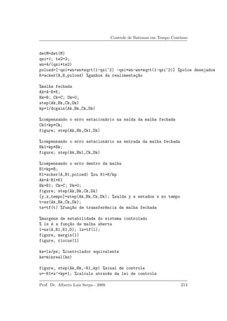 Controle de Sistemas em Tempo Cont´ınuo
detM=det(M)
qsi=1; te2=2;
wn=4/(qsi*te2)
polosd=[-qsi*wn+wn*sqrt(1-qsi^2) -qsi*wn-wn*sqrt(1-qsi^2)] %polos desejados
K=acker(A,B,polosd) %ganhos da realimenta¸c~ao
%malha fechada
Ak=A-B*K;
Bk=B; Ck=C; Dk=0;
step(Ak,Bk,Ck,Dk)
kp=1/dcgain(Ak,Bk,Ck,Dk)
%compensando o erro estacion´ario na sa´ıda da malha fechada
Ck1=kp*Ck;
figure; step(Ak,Bk,Ck1,Dk)
%compensando o erro estacion´ario na entrada da malha fechada
Bk1=kp*Bk;
figure; step(Ak,Bk1,Ck,Dk)
%compensando o erro dentro da malha
B1=kp*B;
K1=acker(A,B1,polosd) %ou K1=K/kp
Ak=A-B1*K1
Bk=B1; Ck=C; Dk=0;
figure; step(Ak,Bk,Ck,Dk)
[y,x,tempo]=step(Ak,Bk,Ck,Dk); %sa´ıda y e estados x no tempo
t=ss(Ak,Bk,Ck,Dk);
ts=tf(t) %fun¸c~ao de transfer^encia de malha fechada
%margens de estabilidade do sistema controlado
% ls ´e a fun¸c~ao de malha aberta
l=ss(A,B1,K1,D); ls=tf(l);
figure, margin(l)
figure, rlocus(l)
ks=ls/ps; %controlador equivalente
ks=minreal(ks)
figure, step(Ak,Bk,-K1,kp) %sinal de controle
u=-K1*x’+kp*1; %calculo atrav´es da lei de controle
Prof. Dr. Alberto Luiz Serpa - 2009 214
 