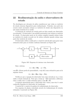 Controle de Sistemas em Tempo Cont´ınuo
22 Realimenta¸c˜ao da sa´ıda e observadores de
estado
Na abordagem por aloca¸c˜ao de p´olos considerou-se que todas as vari´aveis
de estado estavam dispon´ıveis para realimenta¸c˜ao. Contudo, isso pode n˜ao
ocorrer sendo necess´ario estimar as vari´aveis de estado n˜ao dispon´ıveis ou
que sejam invi´aveis de se medir.
A estima¸c˜ao de vari´aveis de estado pode ser feita usando um observador
ou estimador. O observador ´e um m´odulo matem´atico que estima as vari´aveis
de estado. O observador pode ser de ordem completa quando estima todas
as vari´aveis de estado ou pode ser de ordem reduzida quando estima uma
parte das vari´aveis de estado.
O observador utiliza a sa´ıda y(t) e o sinal de controle u(t) para gerar uma
estimativa ˆx(t) para os estados conforme ilustrado na Figura 163.
r e yu
kp
K Observador
Planta
ˆx
−
Figura 163: Esquema de sistema com observador.
Seja o sistema
˙x = Ax + Bu, y = Cx,
com D = 0 sem perda de generalidade, e seja ˆx(t) uma estimativa para x da
seguinte forma
˙ˆx = Aˆx + Bu + L(y − Cˆx).
Veriﬁca-se que a equa¸c˜ao do observador tem como entrada y e u, e como
sa´ıda o estado estimado ˆx. Note que o termo y − Cˆx representa a diferen¸ca
entre a sa´ıda real e a sa´ıda estimada (para o caso D = 0).
A equa¸c˜ao apresentada para o observador n˜ao ´e ´unica, mas esta ´e a mais
conhecida chamada de observador de Luenberger.
A matriz L ´e a matriz de ganhos de realimenta¸c˜ao do observador.
Um esquema de planta controlada atrav´es da realimenta¸c˜ao de estados
estimados ´e mostrado na Figura 164.
Prof. Dr. Alberto Luiz Serpa - 2009 216
 