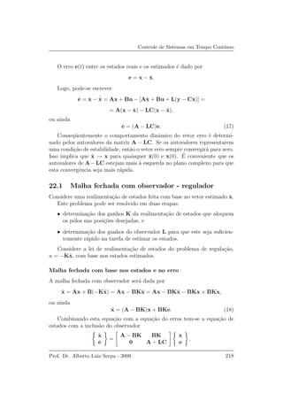 Controle de Sistemas em Tempo Cont´ınuo
O erro e(t) entre os estados reais e os estimados ´e dado por
e = x − ˆx.
Logo, pode-se escrever
˙e = ˙x − ˙ˆx = Ax + Bu − [Aˆx + Bu + L(y − Cˆx)] =
= A(x − ˆx) − LC(x − ˆx),
ou ainda
˙e = (A − LC)e. (17)
Conseq¨uentemente o comportamento dinˆamico do vetor erro ´e determi-
nado pelos autovalores da matriz A − LC. Se os autovalores representarem
uma condi¸c˜ao de estabilidade, ent˜ao o vetor erro sempre convergir´a para zero.
Isso implica que ˆx → x para quaisquer ˆx(0) e x(0). ´E conveniente que os
autovalores de A−LC estejam mais `a esquerda no plano complexo para que
esta convergˆencia seja mais r´apida.
22.1 Malha fechada com observador - regulador
Considere uma realimenta¸c˜ao de estados feita com base no vetor estimado ˆx.
Este problema pode ser resolvido em duas etapas:
• determina¸c˜ao dos ganhos K da realimenta¸c˜ao de estados que aloquem
os p´olos nas posi¸c˜oes desejadas, e
• determina¸c˜ao dos ganhos do observador L para que este seja suﬁcien-
temente r´apido na tarefa de estimar os estados.
Considere a lei de realimenta¸c˜ao de estados do problema de regula¸c˜ao,
u = −Kˆx, com base nos estados estimados.
Malha fechada com base nos estados e no erro
A malha fechada com observador ser´a dada por
˙x = Ax + B(−Kˆx) = Ax − BKˆx = Ax − BKˆx − BKx + BKx,
ou ainda
˙x = (A − BK)x + BKe. (18)
Combinando esta equa¸c˜ao com a equa¸c˜ao do erros tem-se a equa¸c˜ao de
estados com a inclus˜ao do observador
˙x
˙e
=
A − BK BK
0 A − LC
x
e
.
Prof. Dr. Alberto Luiz Serpa - 2009 218
 