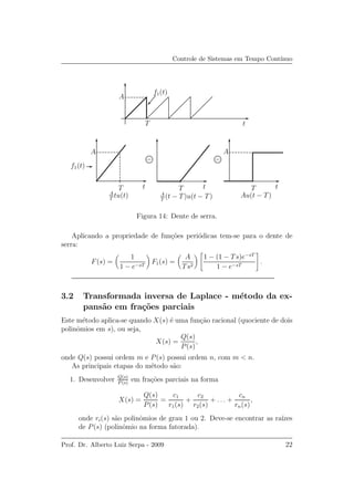 Controle de Sistemas em Tempo Cont´ınuo
t
ttt
T
TTT
A
A A
f1(t)
f1(t)
−−
A
T
tu(t) A
T
(t − T)u(t − T) Au(t − T)
Figura 14: Dente de serra.
Aplicando a propriedade de fun¸c˜oes peri´odicas tem-se para o dente de
serra:
F(s) =
1
1 − e−sT
F1(s) =
A
Ts2
1 − (1 − Ts)e−sT
1 − e−sT
.
3.2 Transformada inversa de Laplace - m´etodo da ex-
pans˜ao em fra¸c˜oes parciais
Este m´etodo aplica-se quando X(s) ´e uma fun¸c˜ao racional (quociente de dois
polinˆomios em s), ou seja,
X(s) =
Q(s)
P(s)
,
onde Q(s) possui ordem m e P(s) possui ordem n, com m < n.
As principais etapas do m´etodo s˜ao:
1. Desenvolver Q(s)
P (s)
em fra¸c˜oes parciais na forma
X(s) =
Q(s)
P(s)
=
c1
r1(s)
+
c2
r2(s)
+ . . . +
cn
rn(s)
,
onde ri(s) s˜ao polinˆomios de grau 1 ou 2. Deve-se encontrar as ra´ızes
de P(s) (polinˆomio na forma fatorada).
Prof. Dr. Alberto Luiz Serpa - 2009 22
 