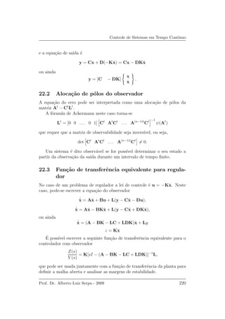 Controle de Sistemas em Tempo Cont´ınuo
e a equa¸c˜ao de sa´ıda ´e
y = Cx + D(−Kˆx) = Cx − DKˆx
ou ainda
y = [C − DK]
x
ˆx
.
22.2 Aloca¸c˜ao de p´olos do observador
A equa¸c˜ao do erro pode ser interpretada como uma aloca¸c˜ao de p´olos da
matriz At
− Ct
Lt
.
A f´ormula de Ackermann neste caso torna-se
Lt
= [0 0 . . . 0 1] Ct
At
Ct
. . . A(n−1)t
Ct −1
ψ(At
)
que requer que a matriz de observabilidade seja invers´ıvel, ou seja,
det Ct
At
Ct
. . . A(n−1)t
Ct
= 0.
Um sistema ´e dito observ´avel se for poss´ıvel determinar o seu estado a
partir da observa¸c˜ao da sa´ıda durante um intervalo de tempo ﬁnito.
22.3 Fun¸c˜ao de transferˆencia equivalente para regula-
dor
No caso de um problema de regulador a lei de controle ´e u = −Kˆx. Neste
caso, pode-se escrever a equa¸c˜ao do observador
˙ˆx = Aˆx + Bu + L(y − Cˆx − Du),
˙ˆx = Aˆx − BKˆx + L(y − Cˆx + DKˆx),
ou ainda
˙ˆx = (A − BK − LC + LDK)ˆx + Ly
z = Kˆx
´E poss´ıvel escrever a seguinte fun¸c˜ao de transferˆencia equivalente para o
controlador com observador
Z(s)
Y (s)
= K[sI − (A − BK − LC + LDK)]−1
L,
que pode ser usada juntamente com a fun¸c˜ao de transferˆencia da planta para
deﬁnir a malha aberta e analisar as margens de estabilidade.
Prof. Dr. Alberto Luiz Serpa - 2009 220
 