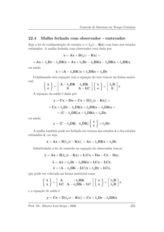 Controle de Sistemas em Tempo Cont´ınuo
22.4 Malha fechada com observador - rastreador
Seja a lei de realimenta¸c˜ao de estados u = kp(r − Kˆx) com base nos estados
estimados. A malha fechada com observador ser´a dada por
˙x = Ax + Bkp(r − Kˆx) =
= Ax + kpBr − kpBKˆx = Ax + kpBr − kpBKˆx − kpBKx + kpBKx,
ou ainda
˙x = (A − kpBK)x + kpBKe + kpBr.
Combinando esta equa¸c˜ao com a equa¸c˜ao do erro tem-se na forma matri-
cial
˙x
˙e
=
A − kpBK kpBK
0 A − LC
x
e
+
kpB
0
r
A equa¸c˜ao da sa´ıda ´e dada por
y = Cx + Du = Cx + D[kp(r − Kˆx)] =
= Cx + kpDr − kpDKˆx + kpDKx − kpDKx =
= (C − kpDK)x + kpDKe + kpDr,
ou ainda
y = [C − kpDK kpDK]
x
e
+ kpDr.
A malha tamb´em pode ser fechada em termos dos estados x e dos estados
estimados ˆx, ou seja,
˙x = Ax + B[kp(r − Kˆx)] = Ax − kpBKˆx + kpBr.
Substituindo a lei de controle na equa¸c˜ao do observador tem-se
˙ˆx = Aˆx + B[kp(r − Kˆx) + L(Cx + Du − Cˆx − Du),
˙ˆx = Aˆx + kpBr − kpBKˆx + LCx − LCˆx,
˙ˆx = (A − kpBK − LC)ˆx + kpBr + LCˆx,
que pode ser colocada na forma matricial como
˙x
˙ˆx
=
A −kpBK
LC A − kpBK − LC
x
ˆx
+
kpB
kpB
r
e a equa¸c˜ao de sa´ıda ´e
y = Cx + D[kp(r − Kˆx)] = Cx + kpDr − kpDKˆx
Prof. Dr. Alberto Luiz Serpa - 2009 221
 