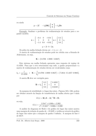 Controle de Sistemas em Tempo Cont´ınuo
ou ainda
y = [C − kpDK]
x
ˆx
+ kpDr.
Exemplo: Analisar o problema da realimenta¸c˜ao de estados para o se-
guinte modelo:
˙x =



−0.4 0 −0.01
1 0 0
−1.4 9.8 −0.02


 x +



6.3
0
9.8


 u,
y = [0 0 1]x.
Os p´olos da malha fechada devem ser −1 ± j e −2.
A matriz de realimenta¸c˜ao de estados pode ser obtida com a f´ormula de
Ackermann, ou seja,
K = [0.4706 1.0000 0.0627].
Este sistema em malha fechada apresenta uma resposta de regime de
15.4350. Para que o erro estacion´ario seja nulo, o ganho proporcional e a
matriz de realimenta¸c˜ao de estados devem ser recalculados como
kp =
1
15.4350
e K =
1
kp
[0.4706 1.0000 0.0627] = [7.2644 15.4357 0.9685].
A matriz B deve ser corrigida para
B = kp



6.3
0
9.8


 =



0.4082
0
0.6349


 .
As margens de estabilidade e o lugar das ra´ızes , Figuras 165 e 166, podem
ser obtidos atrav´es da fun¸c˜ao de transferˆencia de malha aberta que ´e dada
por
G(s) = K(sI − A)−1
B + D,
ou seja,
G(s) =
3.58s2
+ 6.006s + 3.902
s3 + 0.42s2 − 0.006s + 0.098
.
A an´alise do diagrama de Bode e do gr´aﬁco do lugar das ra´ızes mostra
uma margem de redu¸c˜ao de ganho de −19.3dB, e veriﬁca-se atrav´es do gr´aﬁco
do lugar das ra´ızes que a margem de ganho ´e inﬁnita. A margem de fase ´e
de 69.9◦
.
Prof. Dr. Alberto Luiz Serpa - 2009 222
 