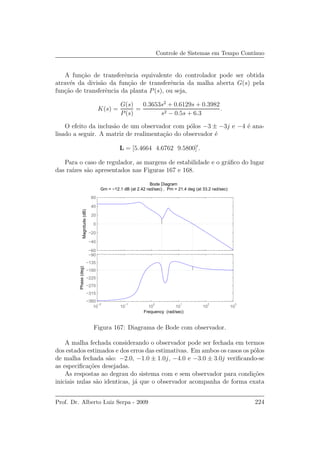 Controle de Sistemas em Tempo Cont´ınuo
A fun¸c˜ao de transferˆencia equivalente do controlador pode ser obtida
atrav´es da divis˜ao da fun¸c˜ao de transferˆencia da malha aberta G(s) pela
fun¸c˜ao de transferˆencia da planta P(s), ou seja,
K(s) =
G(s)
P(s)
=
0.3653s2
+ 0.6129s + 0.3982
s2 − 0.5s + 6.3
.
O efeito da inclus˜ao de um observador com p´olos −3 ± −3j e −4 ´e ana-
lisado a seguir. A matriz de realimenta¸c˜ao do observador ´e
L = [5.4664 4.6762 9.5800]′
.
Para o caso de regulador, as margens de estabilidade e o gr´aﬁco do lugar
das ra´ızes s˜ao apresentados nas Figuras 167 e 168.
−60
−40
−20
0
20
40
60
Magnitude(dB)
10
−2
10
−1
10
0
10
1
10
2
10
3
−360
−315
−270
−225
−180
−135
−90
Phase(deg)
Bode Diagram
Gm = −12.1 dB (at 2.42 rad/sec) , Pm = 21.4 deg (at 33.2 rad/sec)
Frequency (rad/sec)
Figura 167: Diagrama de Bode com observador.
A malha fechada considerando o observador pode ser fechada em termos
dos estados estimados e dos erros das estimativas. Em ambos os casos os p´olos
de malha fechada s˜ao: −2.0, −1.0 ± 1.0j, −4.0 e −3.0 ± 3.0j veriﬁcando-se
as especiﬁca¸c˜oes desejadas.
As respostas ao degrau do sistema com e sem observador para condi¸c˜oes
iniciais nulas s˜ao identicas, j´a que o observador acompanha de forma exata
Prof. Dr. Alberto Luiz Serpa - 2009 224
 