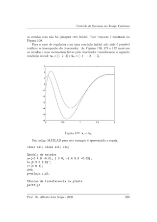 Controle de Sistemas em Tempo Cont´ınuo
os estados pois n˜ao h´a qualquer erro inicial. Este resposta ´e mostrada na
Figura 169.
Para o caso de regulador com uma condi¸c˜ao inicial n˜ao nula ´e poss´ıvel
veriﬁcar o desempenho do observador. As Figuras 170, 171 e 172 mostram
os estados e suas estimativas feitas pelo observador considerando a seguinte
condi¸c˜ao inicial: x0 = [1 2 3] e ˆx0 = [−1 − 2 − 3].
0 0.5 1 1.5 2
−6
−5
−4
−3
−2
−1
0
1
2
3
Figura 170: x1 e ˆx1.
Um c´odigo MATLAB para este exemplo ´e apresentado a seguir.
clear all; close all; clc;
%modelo de estados
a=[-0.4 0 -0.01; 1 0 0; -1.4 9.8 -0.02];
b=[6.3 0 9.8]’;
c=[0 0 1];
d=0;
p=ss(a,b,c,d);
%funcao de transferencia da planta
ps=tf(p)
Prof. Dr. Alberto Luiz Serpa - 2009 226
 