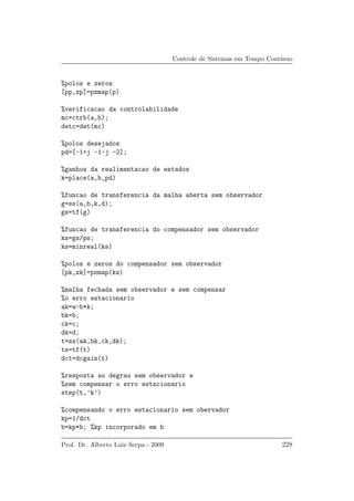 Controle de Sistemas em Tempo Cont´ınuo
%polos e zeros
[pp,zp]=pzmap(p)
%verificacao da controlabilidade
mc=ctrb(a,b);
detc=det(mc)
%polos desejados
pd=[-1+j -1-j -2];
%ganhos da realimentacao de estados
k=place(a,b,pd)
%funcao de transferencia da malha aberta sem observador
g=ss(a,b,k,d);
gs=tf(g)
%funcao de transferencia do compensador sem observador
ks=gs/ps;
ks=minreal(ks)
%polos e zeros do compensador sem observador
[pk,zk]=pzmap(ks)
%malha fechada sem observador e sem compensar
%o erro estacionario
ak=a-b*k;
bk=b;
ck=c;
dk=d;
t=ss(ak,bk,ck,dk);
ts=tf(t)
dct=dcgain(t)
%resposta ao degrau sem observador e
%sem compensar o erro estacionario
step(t,’k’)
%compensando o erro estacionario sem obervador
kp=1/dct
b=kp*b; %kp incorporado em b
Prof. Dr. Alberto Luiz Serpa - 2009 228
 