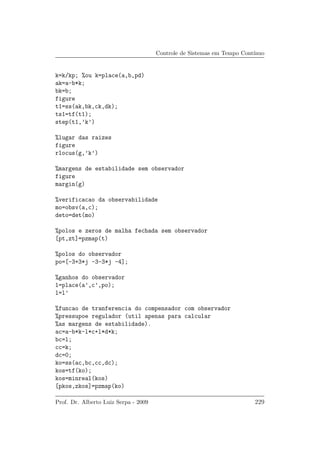 Controle de Sistemas em Tempo Cont´ınuo
k=k/kp; %ou k=place(a,b,pd)
ak=a-b*k;
bk=b;
figure
t1=ss(ak,bk,ck,dk);
ts1=tf(t1);
step(t1,’k’)
%lugar das raizes
figure
rlocus(g,’k’)
%margens de estabilidade sem observador
figure
margin(g)
%verificacao da observabilidade
mo=obsv(a,c);
deto=det(mo)
%polos e zeros de malha fechada sem observador
[pt,zt]=pzmap(t)
%polos do observador
po=[-3+3*j -3-3*j -4];
%ganhos do observador
l=place(a’,c’,po);
l=l’
%funcao de tranferencia do compensador com observador
%pressupoe regulador (util apenas para calcular
%as margens de estabilidade).
ac=a-b*k-l*c+l*d*k;
bc=l;
cc=k;
dc=0;
ko=ss(ac,bc,cc,dc);
kos=tf(ko);
kos=minreal(kos)
[pkos,zkos]=pzmap(ko)
Prof. Dr. Alberto Luiz Serpa - 2009 229
 