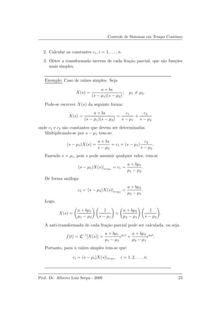 Controle de Sistemas em Tempo Cont´ınuo
2. Calcular as constantes ci, i = 1, . . ., n.
3. Obter a transformada inversa de cada fra¸c˜ao parcial, que s˜ao fun¸c˜oes
mais simples.
Exemplo: Caso de ra´ızes simples. Seja
X(s) =
a + bs
(s − µ1)(s − µ2)
; µ1 = µ2.
Pode-se escrever X(s) da seguinte forma:
X(s) =
a + bs
(s − µ1)(s − µ2)
=
c1
s − µ1
+
c2
s − µ2
onde c1 e c2 s˜ao constantes que devem ser determinadas.
Multiplicando-se por s − µ1 tem-se:
(s − µ1)X(s) =
a + bs
s − µ2
= c1 + (s − µ1)
c2
s − µ2
.
Fazendo s = µ1, pois s pode assumir qualquer valor, tem-se
(s − µ1)X(s)|s=µ1
= c1 =
a + bµ1
µ1 − µ2
.
De forma an´aloga
c2 = (s − µ2)X(s)|s=µ2
=
a + bµ2
µ2 − µ1
.
Logo,
X(s) =
a + bµ1
µ1 − µ2
1
s − µ1
+
a + bµ2
µ2 − µ1
1
s − µ2
.
A anti-transformada de cada fra¸c˜ao parcial pode ser calculada, ou seja,
f(t) = L−1
[X(s)] =
a + bµ1
µ1 − µ2
eµ1t
+
a + bµ2
µ2 − µ1
eµ2t
.
Portanto, para n ra´ızes simples tem-se que:
ci = (s − µi)X(s)|s=µi
, i = 1, 2, . . ., n.
Prof. Dr. Alberto Luiz Serpa - 2009 23
 