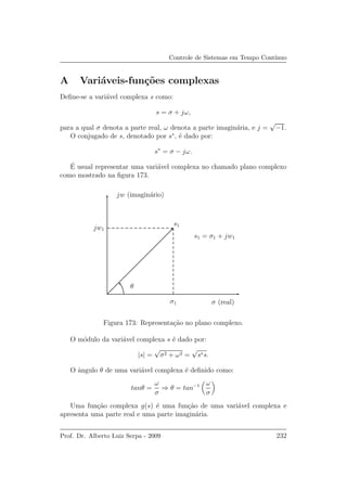 Controle de Sistemas em Tempo Cont´ınuo
A Vari´aveis-fun¸c˜oes complexas
Deﬁne-se a vari´avel complexa s como:
s = σ + jω,
para a qual σ denota a parte real, ω denota a parte imagin´aria, e j =
√
−1.
O conjugado de s, denotado por s∗
, ´e dado por:
s∗
= σ − jω.
´E usual representar uma vari´avel complexa no chamado plano complexo
como mostrado na ﬁgura 173.
σ (real)
jw (imagin´ario)
s1
θ
s1 = σ1 + jw1
jw1
σ1
Figura 173: Representa¸c˜ao no plano complexo.
O m´odulo da vari´avel complexa s ´e dado por:
|s| =
√
σ2 + ω2 =
√
s∗s.
O ˆangulo θ de uma vari´avel complexa ´e deﬁnido como:
tanθ =
ω
σ
⇒ θ = tan−1 ω
σ
Uma fun¸c˜ao complexa g(s) ´e uma fun¸c˜ao de uma vari´avel complexa e
apresenta uma parte real e uma parte imagin´aria.
Prof. Dr. Alberto Luiz Serpa - 2009 232
 