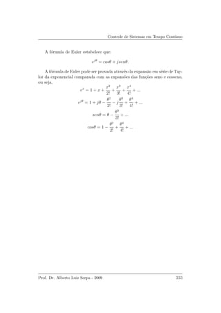 Controle de Sistemas em Tempo Cont´ınuo
A f´ormula de Euler estabelece que:
ejθ
= cosθ + jsenθ.
A f´ormula de Euler pode ser provada atrav´es da expans˜ao em s´erie de Tay-
lor da exponencial comparada com as expans˜oes das fun¸c˜oes seno e cosseno,
ou seja,
ex
= 1 + x +
x2
2!
+
x3
3!
+
x4
4!
+ ...
ejθ
= 1 + jθ −
θ2
2!
− j
θ3
3!
+
θ4
4!
+ ...
senθ = θ −
θ3
3!
+ ...
cosθ = 1 −
θ2
2!
+
θ4
4!
+ ...
Prof. Dr. Alberto Luiz Serpa - 2009 233
 