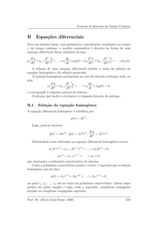 Controle de Sistemas em Tempo Cont´ınuo
B Equa¸c˜oes diferenciais
Para um sistema linear, com parˆametros concentrados, invariantes no tempo
e em tempo cont´ınuo, o modelo matem´atico ´e descrito na forma de uma
equa¸c˜ao diferencial linear ordin´aria do tipo:
an
dn
y
dtn
+an−1
dn−1
y
dtn−1
+. . .+a1
dy
dt
+a0y(t) = bm
dm
x
dtm
+bm−1
dm−1
x
dtm−1
+. . .+b0x(t).
A solu¸c˜ao de uma equa¸c˜ao diferencial envolve a soma da solu¸c˜ao da
equa¸c˜ao homogˆenea e da solu¸c˜ao particular.
A equa¸c˜ao homogˆenea corresponde ao caso de entrada/excita¸c˜ao nula, ou
seja,
an
dn
y
dtn
+ an−1
dn−1
y
dtn−1
+ . . . + a1
dy
dt
+ a0y(t) = 0,
e corresponde `a resposta natural do sistema.
A solu¸c˜ao que inclui a excita¸c˜ao ´e a resposta for¸cada do sistema.
B.1 Solu¸c˜ao da equa¸c˜ao homogˆenea
A equa¸c˜ao diferencial homogˆenea ´e satisfeita por
y(t) = Aert
.
Logo, pode-se escrever:
˙y(t) = Arert
, ¨y(t) = Ar2
ert
,
dn
y
dtn
= Arn
ert
.
Substituindo estas derivadas na equa¸c˜ao diferencial homogˆenea tem-se:
anArn
ert
+ an−1Arn−1
ert
+ . . . + a0Aert
= 0,
anrn
+ an−1rn−1
+ . . . + a0 = 0,
que representa o polinˆomio caracter´ıstico do sistema.
Como o polinˆomio caracter´ıstico possui n ra´ızes, ´e esperado que a solu¸c˜ao
homogˆenea seja do tipo:
y(t) = A1er1t
+ A2er2t
+ . . . + Anernt
= 0,
na qual r1, r2, . . ., rn s˜ao as ra´ızes do polinˆomio caracter´ıstico. Estas ra´ızes
podem ser ra´ızes simples e reais, reais e repetidas, complexas conjugadas
simples ou complexas conjugadas repetidas.
Prof. Dr. Alberto Luiz Serpa - 2009 234
 
