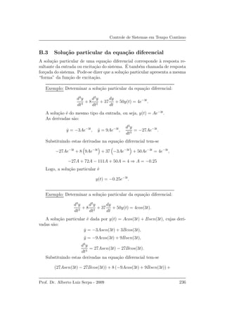 Controle de Sistemas em Tempo Cont´ınuo
B.3 Solu¸c˜ao particular da equa¸c˜ao diferencial
A solu¸c˜ao particular de uma equa¸c˜ao diferencial corresponde `a resposta re-
sultante da entrada ou excita¸c˜ao do sistema. ´E tamb´em chamada de resposta
for¸cada do sistema. Pode-se dizer que a solu¸c˜ao particular apresenta a mesma
“forma” da fun¸c˜ao de excita¸c˜ao.
Exemplo: Determinar a solu¸c˜ao particular da equa¸c˜ao diferencial:
d3
y
dt3
+ 8
d2
y
dt2
+ 37
dy
dt
+ 50y(t) = 4e−3t
.
A solu¸c˜ao ´e do mesmo tipo da entrada, ou seja, y(t) = Ae−3t
.
As derivadas s˜ao:
˙y = −3Ae−3t
, ¨y = 9Ae−3t
,
d3
y
dt3
= −27Ae−3t
.
Substituindo estas derivadas na equa¸c˜ao diferencial tem-se
−27Ae−3t
+ 8 9Ae−3t
+ 37 −3Ae−3t
+ 50Ae−3t
= 4e−3t
,
−27A + 72A − 111A + 50A = 4 ⇒ A = −0.25
Logo, a solu¸c˜ao particular ´e
y(t) = −0.25e−3t
.
Exemplo: Determinar a solu¸c˜ao particular da equa¸c˜ao diferencial:
d3
y
dt3
+ 8
d2
y
dt2
+ 37
dy
dt
+ 50y(t) = 4cos(3t).
A solu¸c˜ao particular ´e dada por y(t) = Acos(3t) + Bsen(3t), cujas deri-
vadas s˜ao:
˙y = −3Asen(3t) + 3Bcos(3t),
¨y = −9Acos(3t) + 9Bsen(3t),
d3
y
dt3
= 27Asen(3t) − 27Bcos(3t).
Substituindo estas derivadas na equa¸c˜ao diferencial tem-se
(27Asen(3t) − 27Bcos(3t)) + 8 (−9Acos(3t) + 9Bsen(3t)) +
Prof. Dr. Alberto Luiz Serpa - 2009 236
 