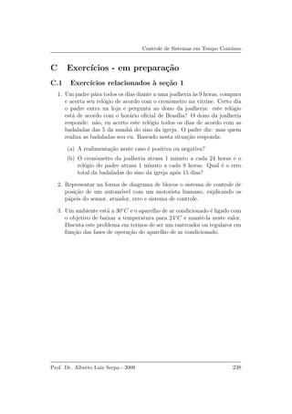 Controle de Sistemas em Tempo Cont´ınuo
C Exerc´ıcios - em prepara¸c˜ao
C.1 Exerc´ıcios relacionados `a se¸c˜ao 1
1. Um padre p´ara todos os dias diante a uma joalheria `as 9 horas, compara
e acerta seu rel´ogio de acordo com o cronˆometro na vitrine. Certo dia
o padre entra na loja e pergunta ao dono da joalheria: este rel´ogio
est´a de acordo com o hor´ario oﬁcial de Bras´ılia? O dono da joalheria
responde: n˜ao, eu acerto este rel´ogio todos os dias de acordo com as
badaladas das 5 da manh˜a do sino da igreja. O padre diz: mas quem
realiza as badaladas sou eu. Baseado nesta situa¸c˜ao responda:
(a) A realimenta¸c˜ao neste caso ´e positiva ou negativa?
(b) O cronˆometro da joalheria atrasa 1 minuto a cada 24 horas e o
rel´ogio do padre atrasa 1 minuto a cada 8 horas. Qual ´e o erro
total da badaladas do sino da igreja ap´os 15 dias?
2. Representar na forma de diagrama de blocos o sistema de controle de
posi¸c˜ao de um autom´ovel com um motorista humano, explicando os
p´apeis do sensor, atuador, erro e sistema de controle.
3. Um ambiente est´a a 30◦
C e o aparelho de ar condicionado ´e ligado com
o objetivo de baixar a temperatura para 24◦
C e mantˆe-la neste valor.
Discuta este problema em termos de ser um rastreador ou regularor em
fun¸c˜ao das fases de opera¸c˜ao do aparelho de ar condicionado.
Prof. Dr. Alberto Luiz Serpa - 2009 238
 