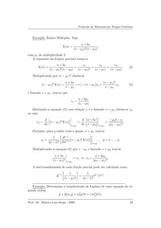 Controle de Sistemas em Tempo Cont´ınuo
Exemplo: Ra´ızes M´ultiplas. Seja
X(s) =
a + bs
(s − µ1)2(s − µ2)
,
com µ1 de multiplicidade 2.
A expans˜ao em fra¸c˜oes parciais torna-se
X(s) =
a + bs
(s − µ1)2(s − µ2)
=
c1
(s − µ1)2
+
c2
(s − µ1)
+
c3
(s − µ2)
. (2)
Multiplicando por (s − µ1)2
obt´em-se
(s − µ1)2
X(s) =
a + bs
s − µ2
= c1 + (s − µ1)c2 +
(s − µ1)2
s − µ2
c3, (3)
e fazendo s = µ1, tem-se que
c1 =
a + bµ1
µ1 − µ2
.
Derivando a equa¸c˜ao (3) com rela¸c˜ao a s e fazendo s = µ1 obt´em-se c2,
ou seja,
c2 =
d
ds
(s − µ1)2
X(s)
s=µ1
=
d
ds
a + bs
s − µ2 s=µ1
=
−µ2b − a
(µ1 − µ2)2
.
Portanto, para q ra´ızes reais e iguais, s = µi, tem-se
cp =
1
(p − 1)!
dp−1
dsp−1
[(s − µi)q
X(s)]
s=µi
, p = 1, . . . , q.
Multiplicando a equa¸c˜ao (2) por s − µ2 e fazendo s = µ2 tem-se
a + bs
(s − µ1)2
s=µ2
= c3 ⇒ c3 =
a + bµ2
(µ2 − µ1)2
.
A anti-transformada de cada fra¸c˜ao parcial pode ser calculada como
L−1 1
(s − µi)q
=
1
(q − 1)!
tq−1
eµit
.
Exemplo: Determinar a transformada de Laplace de uma equa¸c˜ao de se-
gunda ordem
¨y + 2ξwn ˙y + w2
ny(t) = γw2
nf(t),
Prof. Dr. Alberto Luiz Serpa - 2009 24
 
