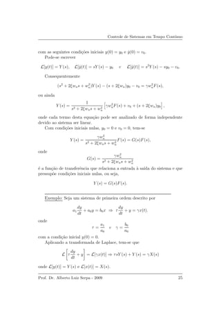 Controle de Sistemas em Tempo Cont´ınuo
com as seguintes condi¸c˜oes iniciais y(0) = y0 e ˙y(0) = v0.
Pode-se escrever
L[y(t)] = Y (s), L[ ˙y(t)] = sY (s) − y0 e L[¨y(t)] = s2
Y (s) − sy0 − v0.
Consequentemente
(s2
+ 2ξwns + w2
n)Y (s) − (s + 2ξwn)y0 − v0 = γw2
nF(s),
ou ainda
Y (s) =
1
s2 + 2ξwns + w2
n
γw2
nF(s) + v0 + (s + 2ξwn)y0 ,
onde cada termo desta equa¸c˜ao pode ser analizado de forma independente
devido ao sistema ser linear.
Com condi¸c˜oes iniciais nulas, y0 = 0 e v0 = 0, tem-se
Y (s) =
γw2
n
s2 + 2ξwns + w2
n
F(s) = G(s)F(s),
onde
G(s) =
γw2
n
s2 + 2ξwns + w2
n
´e a fun¸c˜ao de transferˆencia que relaciona a entrada `a sa´ıda do sistema e que
pressup˜oe condi¸c˜oes iniciais nulas, ou seja,
Y (s) = G(s)F(s).
Exemplo: Seja um sistema de primeira ordem descrito por
a1
dy
dt
+ a0y = b0x ⇒ τ
dy
dt
+ y = γx(t).
onde
τ =
a1
a0
e γ =
b0
a0
com a condi¸c˜ao inicial y(0) = 0.
Aplicando a transformada de Laplace, tem-se que
L τ
dy
dt
+ y = L[γx(t)] ⇒ τsY (s) + Y (s) = γX(s)
onde L[y(t)] = Y (s) e L[x(t)] = X(s).
Prof. Dr. Alberto Luiz Serpa - 2009 25
 