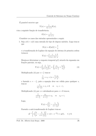 Controle de Sistemas em Tempo Cont´ınuo
´E poss´ıvel escrever que
Y (s) =
γ
τs + 1
X(s),
com a seguinte fun¸c˜ao de transferˆencia:
G(s) =
γ
τs + 1
.
Considere os casos das entradas apresentadas a seguir.
1. Seja x(t) = u(t) uma entrada do tipo de degrau unit´ario. Logo tem-se
que
X(s) = L[u(t)] =
1
s
e a transformada de Laplace da equa¸c˜ao do sistema de primeira ordem
torna-se
Y (s) =
γ
τs + 1
1
s
.
Deseja-se determinar a resposta temporal y(t) atrav´es da expans˜ao em
fra¸c˜oes parciais, ou seja,
Y (s) =
γ
τ
s + 1
τ
1
s
=
c1
s + 1
τ
+
c2
s
. (4)
Multiplicando (4) por s + 1
τ
tem-se
γ
τs
= c1 + (s +
1
τ
)
c2
s
,
e fazendo s = −1
τ
, pois a equa¸c˜ao deve ser v´alida para qualquer s,
tem-se
γ
τ(−1
τ
)
= c1 + 0 ⇒ c1 = −γ.
Multiplicando (4) por s e calculando-se para s = 0 tem-se,
γ
τ
s + 1
τ
=
c1
s + 1
τ
s + c2 ⇒ c2 = γ.
Logo,
Y (s) =
γ
s
−
γ
s + 1
τ
.
Fazendo a anti-transformada de Laplace tem-se:
L−1
γ
1
s
−
1
s + 1
τ
= γ(1 − e− 1
τ
t
) = y(t), t ≥ 0.
Prof. Dr. Alberto Luiz Serpa - 2009 26
 
