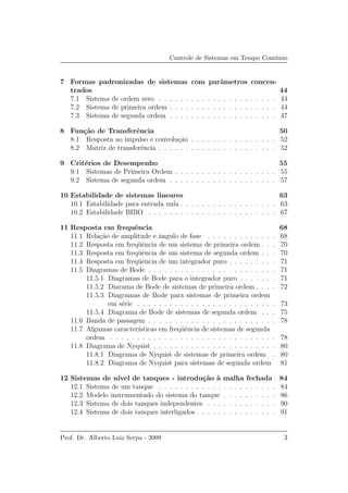 Controle de Sistemas em Tempo Cont´ınuo
7 Formas padronizadas de sistemas com parˆametros concen-
trados 44
7.1 Sistema de ordem zero . . . . . . . . . . . . . . . . . . . . . . 44
7.2 Sistema de primeira ordem . . . . . . . . . . . . . . . . . . . . 44
7.3 Sistema de segunda ordem . . . . . . . . . . . . . . . . . . . . 47
8 Fun¸c˜ao de Transferˆencia 50
8.1 Resposta ao impulso e convolu¸c˜ao . . . . . . . . . . . . . . . . 52
8.2 Matriz de transferˆencia . . . . . . . . . . . . . . . . . . . . . . 52
9 Crit´erios de Desempenho 55
9.1 Sistemas de Primeira Ordem . . . . . . . . . . . . . . . . . . . 55
9.2 Sistema de segunda ordem . . . . . . . . . . . . . . . . . . . . 57
10 Estabilidade de sistemas lineares 63
10.1 Estabilidade para entrada nula . . . . . . . . . . . . . . . . . . 63
10.2 Estabilidade BIBO . . . . . . . . . . . . . . . . . . . . . . . . 67
11 Resposta em frequˆencia 68
11.1 Rela¸c˜ao de amplitude e ˆangulo de fase . . . . . . . . . . . . . 68
11.2 Resposta em freq¨uˆencia de um sistema de primeira ordem . . . 70
11.3 Resposta em freq¨uˆencia de um sistema de segunda ordem . . . 70
11.4 Resposta em freq¨uˆencia de um integrador puro . . . . . . . . . 71
11.5 Diagramas de Bode . . . . . . . . . . . . . . . . . . . . . . . . 71
11.5.1 Diagramas de Bode para o integrador puro . . . . . . . 71
11.5.2 Diarama de Bode de sistemas de primeira ordem . . . . 72
11.5.3 Diagramas de Bode para sistemas de primeira ordem
em s´erie . . . . . . . . . . . . . . . . . . . . . . . . . . 73
11.5.4 Diagrama de Bode de sistemas de segunda ordem . . . 75
11.6 Banda de passagem . . . . . . . . . . . . . . . . . . . . . . . . 78
11.7 Algumas caracter´ısticas em freq¨uˆencia de sistemas de segunda
ordem . . . . . . . . . . . . . . . . . . . . . . . . . . . . . . . 78
11.8 Diagrama de Nyquist . . . . . . . . . . . . . . . . . . . . . . . 80
11.8.1 Diagrama de Nyquist de sistemas de primeira ordem . 80
11.8.2 Diagrama de Nyquist para sistemas de segunda ordem 81
12 Sistemas de n´ıvel de tanques - introdu¸c˜ao `a malha fechada 84
12.1 Sistema de um tanque . . . . . . . . . . . . . . . . . . . . . . 84
12.2 Modelo instrumentado do sistema do tanque . . . . . . . . . . 86
12.3 Sistema de dois tanques independentes . . . . . . . . . . . . . 90
12.4 Sistema de dois tanques interligados . . . . . . . . . . . . . . . 91
Prof. Dr. Alberto Luiz Serpa - 2009 3
 