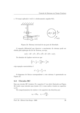 Controle de Sistemas em Tempo Cont´ınuo
c. O torque aplicado ´e m(t) e o deslocamento angular θ(t).
k
c
J
θ
θ
m(t)m(t)
c ˙θ kθ
Figura 24: Sistema torcional de um grau de liberdade.
A equa¸c˜ao diferencial que descreve o movimento do sistema pode ser
obtida pela aplica¸c˜ao da Lei de Newton, ou seja,
m(t) − kθ − c ˙θ = J ¨θ ⇒ J ¨θ + c ˙θ + kθ = m(t).
No dom´ınio de Laplace escreve-se que
s2
+
c
J
s +
k
J
Θ =
1
J
M,
cuja equa¸c˜ao caracter´ıstica ´e
s2
+
c
J
s +
k
J
= 0.
O diagrama de blocos correspondente a este sistema ´e apresentado na
Figura 25.
5.3 Circuito RC
Seja um circuito RC (resistor R e capacitor C em s´erie) ilustrado na Figura
26, tendo como entrada uma tens˜ao v(t) e como sa´ıda a tens˜ao no capacitor
vC(t).
Os comportamentos do resistor e do capacitor s˜ao descritos por:
vR = RiR, iC = C
dvC
dt
,
Prof. Dr. Alberto Luiz Serpa - 2009 36
 