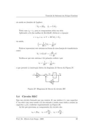 Controle de Sistemas em Tempo Cont´ınuo
ou ainda no dom´ınio de Laplace:
VR = RIR, IC = CsVC.
Neste caso iR = iC pois os componentes est˜ao em s´erie.
Aplicando a lei das malhas de Kirchhoﬀ, obt´em-se a equa¸c˜ao
v = vR + vC ⇒ V = RCsVC + VC,
ou ainda,
s +
1
RC
VC =
1
RC
V.
Pode-se representar este sistema na forma de uma fun¸c˜ao de transferˆencia
como:
VC = G(s)V =
1
RC
s + 1
RC
V.
Veriﬁca-se que este sistema ´e de primeira ordem e que
˙vC =
1
RC
v −
1
RC
vC,
o que permite a constru¸c˜ao direta do diagrama de blocos da Figura 27.
vCv ˙vC
−
1
RC
1
RC
Figura 27: Diagrama de blocos do circuito RC.
5.4 Circuito RLC
Seja um circuito formado por um resistor R, um indutor L e um capacitor
C em s´erie com uma tens˜ao v(t) de entrada e tendo como sa´ıda a tens˜ao no
capacitor vC(t), conforme esquematizado na Figura 28.
As leis que governam os componentes do circuito s˜ao:
vR = RiR, iC = C
dvC
dt
, vL = L
diL
dt
.
Prof. Dr. Alberto Luiz Serpa - 2009 38
 