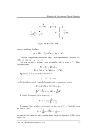 Controle de Sistemas em Tempo Cont´ınuo
v(t)
vC(t)
+
+
−
−
i(t)
R
C
∼
L
Figura 28: Circuito RLC.
ou no dom´ınio de Laplace:
VR = RIR, IC = CsVC VL = LsIL.
Como os componentes est˜ao em s´erie, todos apresentam a mesma cor-
rente, ou seja, iR = iL = iC = i.
Deseja-se escrever a rela¸c˜ao entre a entrada v(t) e a sa´ıda vC(t). Con-
seq¨uentemente,
VR = RI = RCsVC,
VL = LsI = Ls(CsVC) = LCs2
VC.
Aplicando-se a lei de malhas escreve-se
v = vR + vL + vC,
e substituindo as tens˜oes calculadas para cada componente tem-se
V = RCsVC + LCs2
VC + VC,
s2
+
R
L
s +
1
LC
VC =
1
LC
V.
A fun¸c˜ao de transferˆencia neste caso ´e
G(s) =
1
LC
s2 + R
L
s + 1
LC
.
A equa¸c˜ao diferencial correspondente ao sistema VC(t) = G(s)V (t) pode
ser escrita como
¨vC =
1
LC
v −
R
L
˙vC −
1
LC
vC
que permite diretamente a representa¸c˜ao na forma de diagrama de blocos da
Figura 29.
Prof. Dr. Alberto Luiz Serpa - 2009 39
 